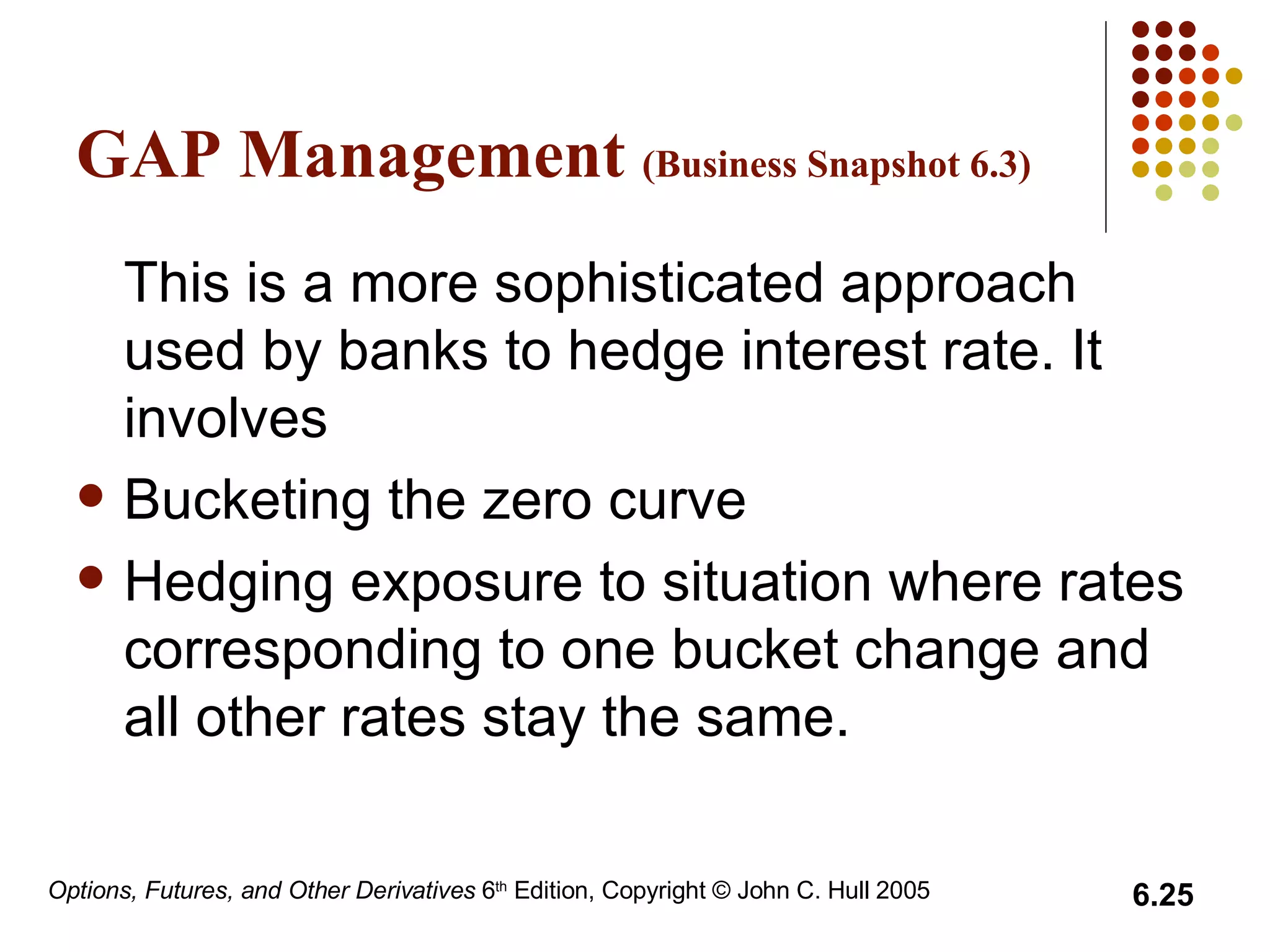 GAP Management  (Business Snapshot 6.3) This is a more sophisticated approach used by banks to hedge interest rate. It involves Bucketing the zero curve  Hedging exposure to situation where rates corresponding to one bucket change and all other rates stay the same.  
