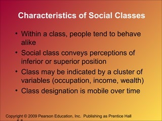 Characteristics of Social Classes
• Within a class, people tend to behave
alike
• Social class conveys perceptions of
inferior or superior position
• Class may be indicated by a cluster of
variables (occupation, income, wealth)
• Class designation is mobile over time

Copyright © 2009 Pearson Education, Inc. Publishing as Prentice Hall

 