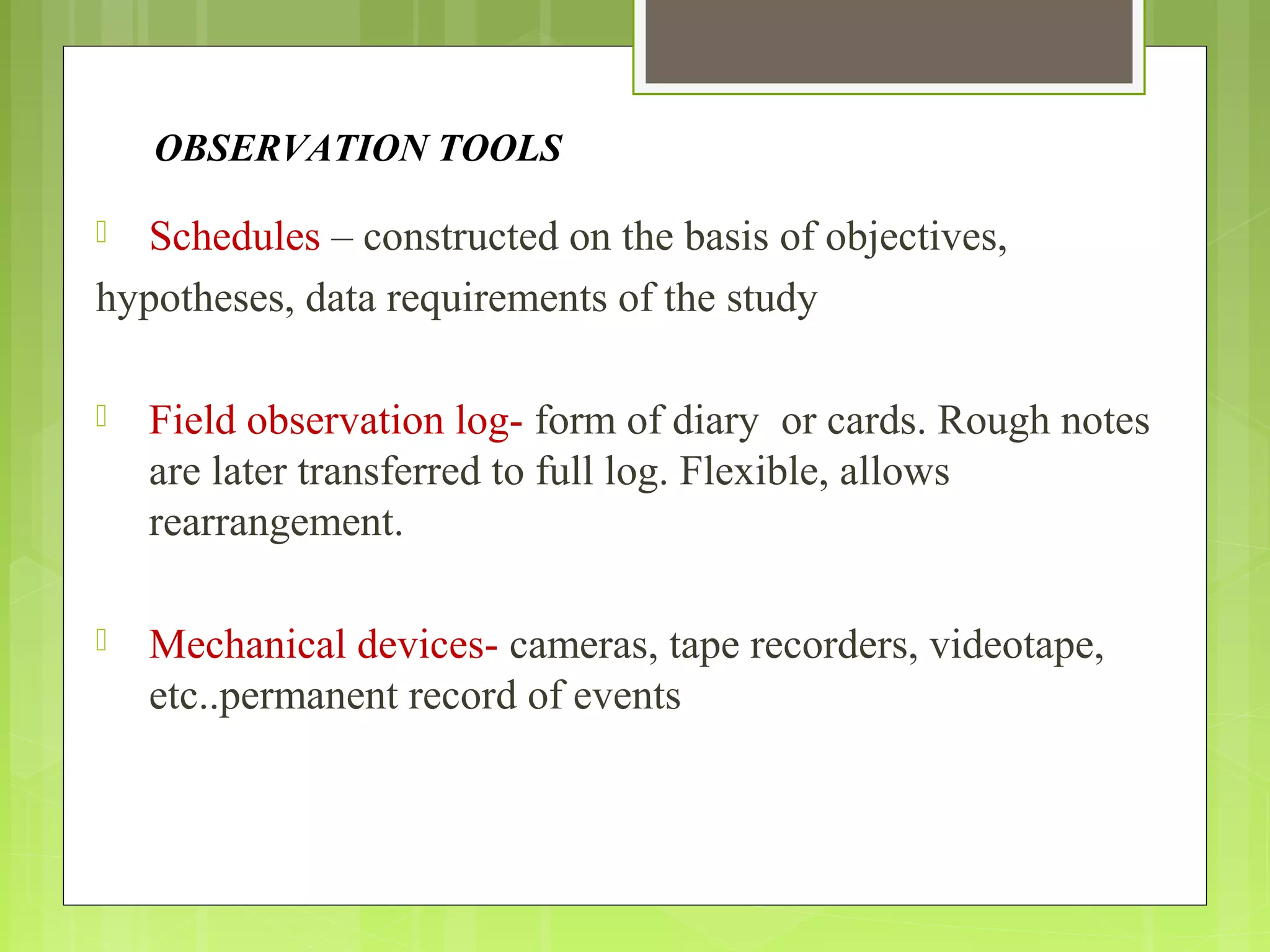 OBSERVATION TOOLS
 Schedules – constructed on the basis of objectives,
hypotheses, data requirements of the study
 Field observation log- form of diary or cards. Rough notes
are later transferred to full log. Flexible, allows
rearrangement.
 Mechanical devices- cameras, tape recorders, videotape,
etc..permanent record of events
 