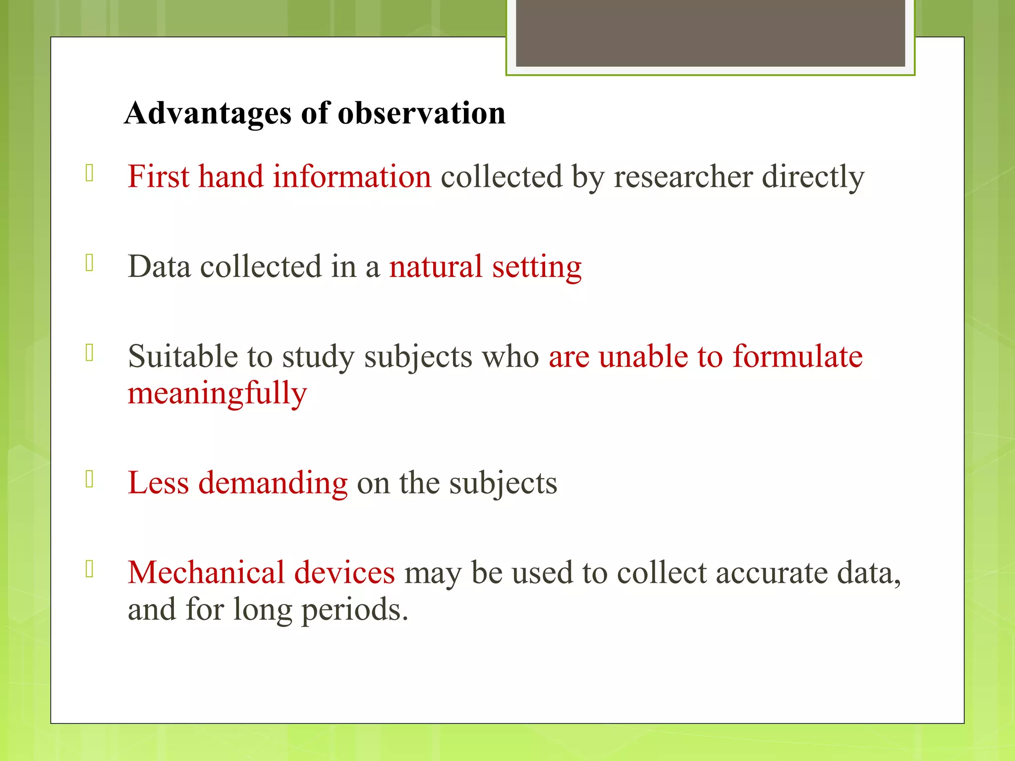 Advantages of observation
 First hand information collected by researcher directly
 Data collected in a natural setting
 Suitable to study subjects who are unable to formulate
meaningfully
 Less demanding on the subjects
 Mechanical devices may be used to collect accurate data,
and for long periods.
 