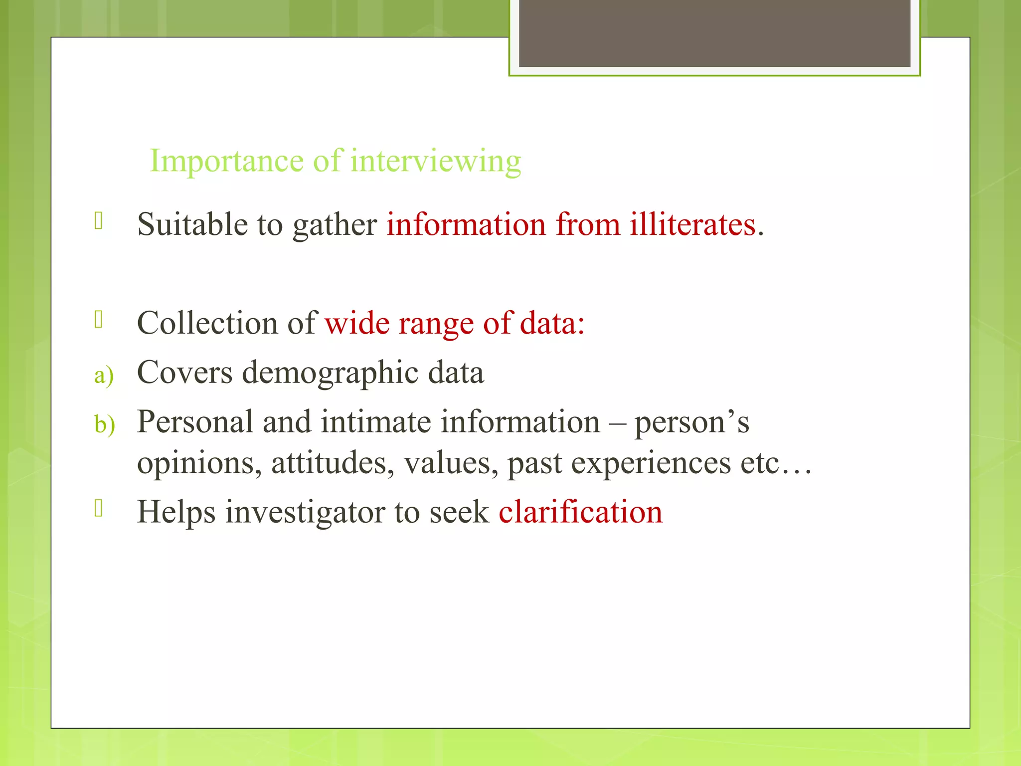 Importance of interviewing
 Suitable to gather information from illiterates.
 Collection of wide range of data:
a) Covers demographic data
b) Personal and intimate information – person’s
opinions, attitudes, values, past experiences etc…
 Helps investigator to seek clarification
 