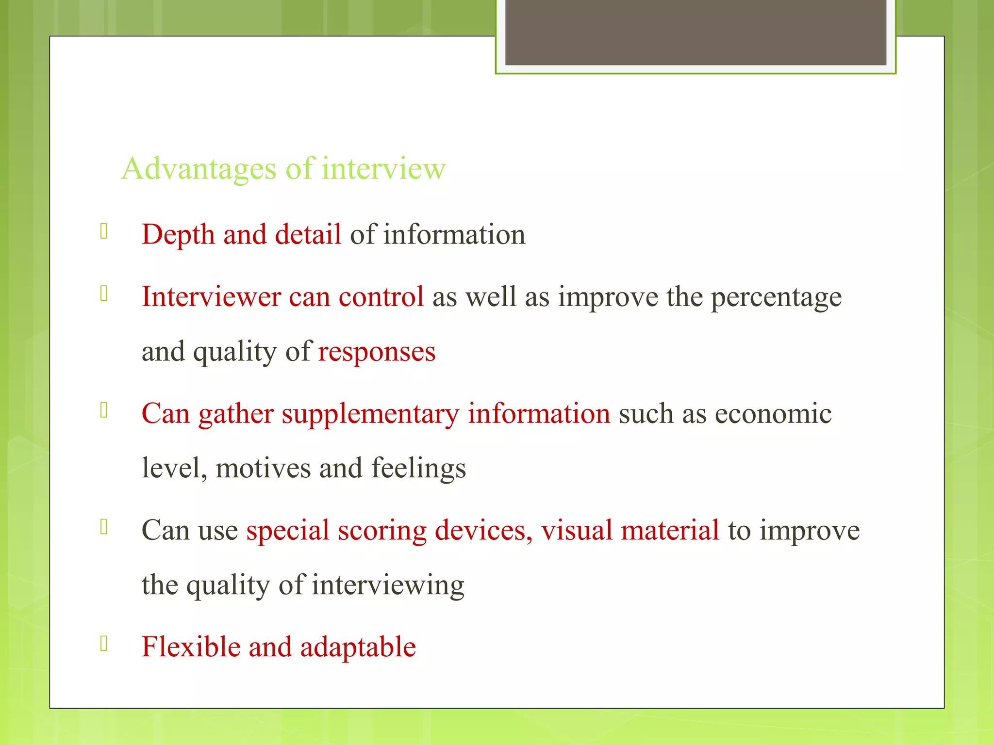 Advantages of interview
 Depth and detail of information
 Interviewer can control as well as improve the percentage
and quality of responses
 Can gather supplementary information such as economic
level, motives and feelings
 Can use special scoring devices, visual material to improve
the quality of interviewing
 Flexible and adaptable
 