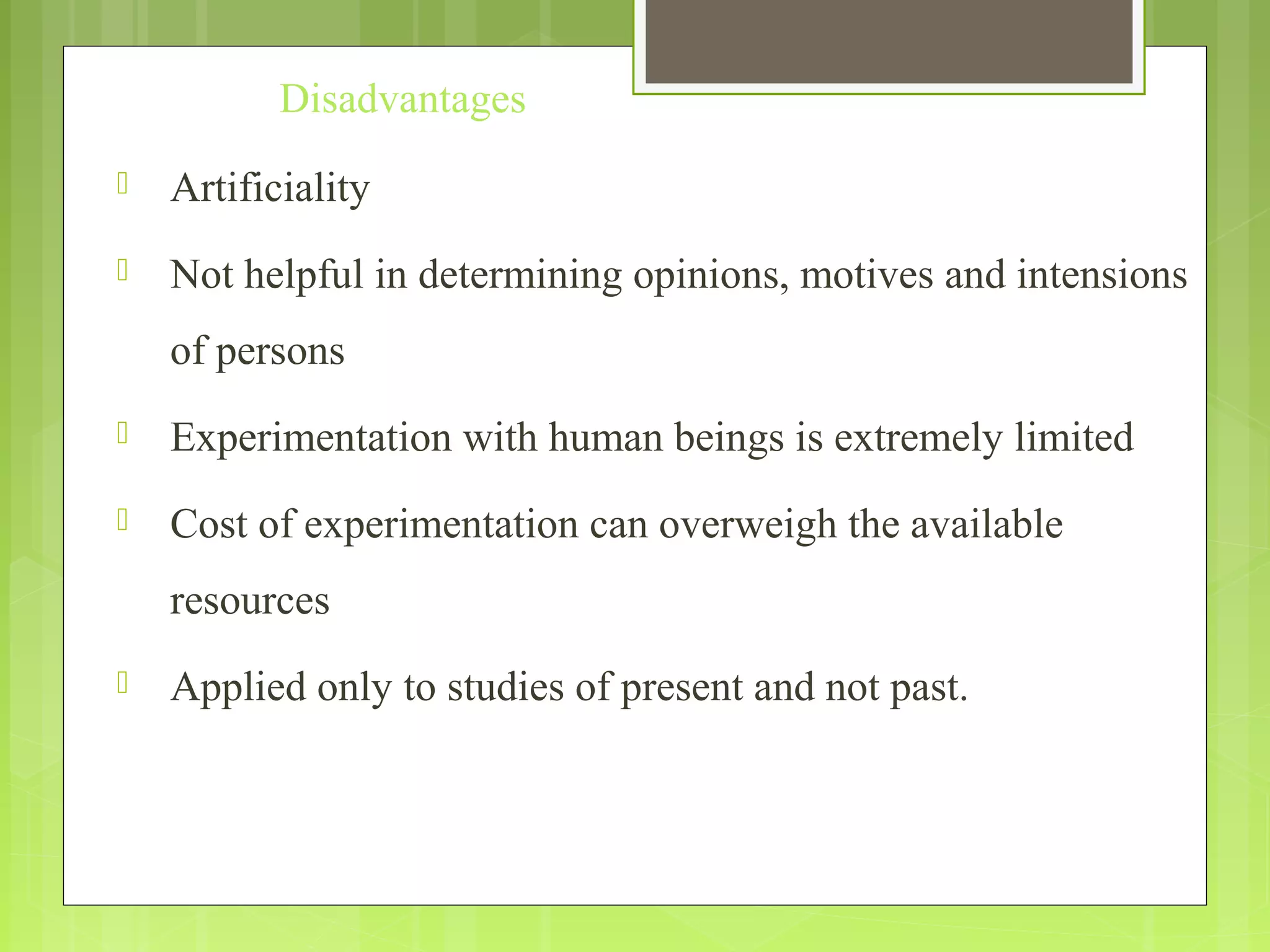 Disadvantages
 Artificiality
 Not helpful in determining opinions, motives and intensions
of persons
 Experimentation with human beings is extremely limited
 Cost of experimentation can overweigh the available
resources
 Applied only to studies of present and not past.
 