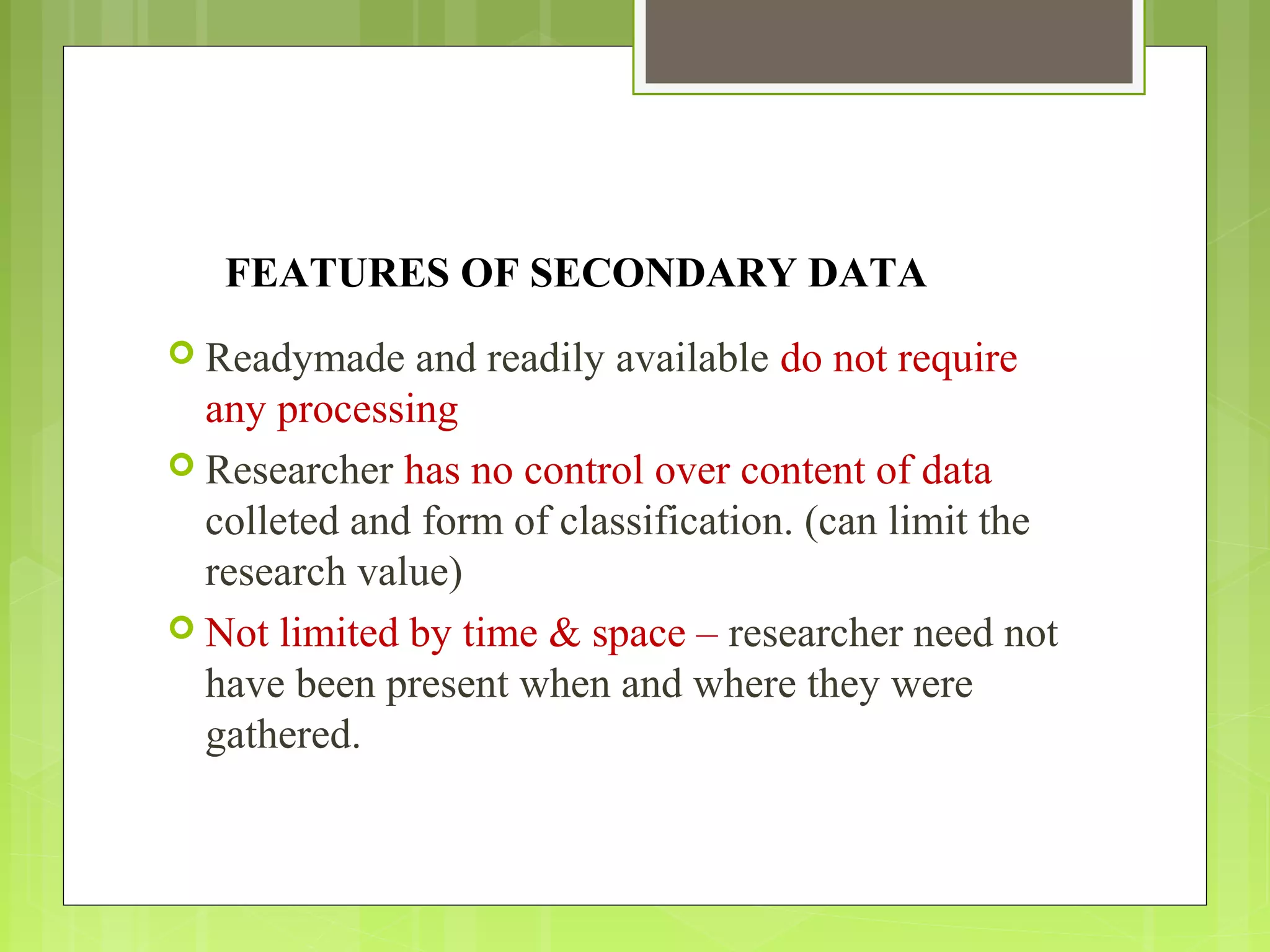 FEATURES OF SECONDARY DATA
 Readymade and readily available do not require
any processing
 Researcher has no control over content of data
colleted and form of classification. (can limit the
research value)
 Not limited by time & space – researcher need not
have been present when and where they were
gathered.
 