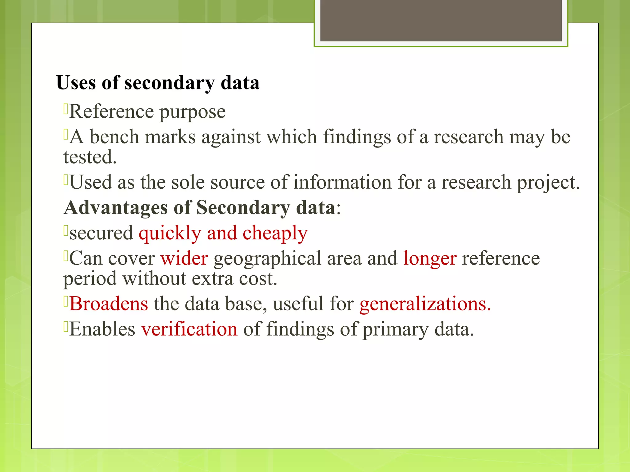 Uses of secondary data
Reference purpose
A bench marks against which findings of a research may be
tested.
Used as the sole source of information for a research project.
Advantages of Secondary data:
secured quickly and cheaply
Can cover wider geographical area and longer reference
period without extra cost.
Broadens the data base, useful for generalizations.
Enables verification of findings of primary data.
 