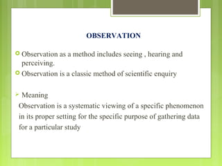 OBSERVATION
 Observation as a method includes seeing , hearing and
perceiving.
 Observation is a classic method of scientific enquiry
 Meaning
Observation is a systematic viewing of a specific phenomenon
in its proper setting for the specific purpose of gathering data
for a particular study
 