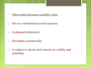  Observation becomes scientific when
a) Serves a formulated research purpose
b) Is planned deliberately
c) Recorded systematically
d) Is subject to checks and controls on validity and
reliability
 