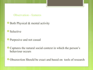 Observation - features
 Both Physical & mental activity
 Selective
 Purposive and not casual
 Captures the natural social context in which the person’s
behaviour occurs
 Obseravtion Should be exact and based on tools of research
 