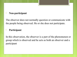  Non-participant
The observer does not normally question or communicate with
the people being observed. He or she does not participate.
 Participant
In this observation, the observer is a part of the phenomenon or
group which is observed and he acts as both an observer and a
participant
 
