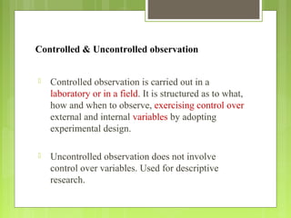 Controlled & Uncontrolled observation
 Controlled observation is carried out in a
laboratory or in a field. It is structured as to what,
how and when to observe, exercising control over
external and internal variables by adopting
experimental design.
 Uncontrolled observation does not involve
control over variables. Used for descriptive
research.
 