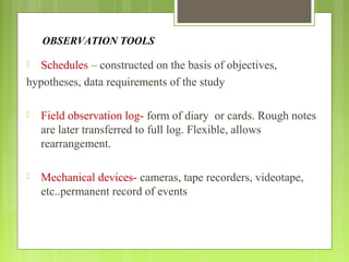 OBSERVATION TOOLS
 Schedules – constructed on the basis of objectives,
hypotheses, data requirements of the study
 Field observation log- form of diary or cards. Rough notes
are later transferred to full log. Flexible, allows
rearrangement.
 Mechanical devices- cameras, tape recorders, videotape,
etc..permanent record of events
 