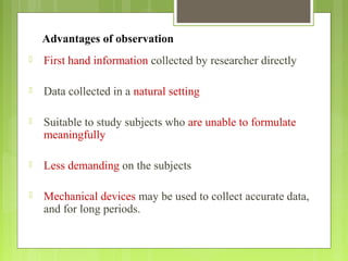 Advantages of observation
 First hand information collected by researcher directly
 Data collected in a natural setting
 Suitable to study subjects who are unable to formulate
meaningfully
 Less demanding on the subjects
 Mechanical devices may be used to collect accurate data,
and for long periods.
 