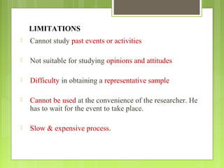 LIMITATIONS
 Cannot study past events or activities
 Not suitable for studying opinions and attitudes
 Difficulty in obtaining a representative sample
 Cannot be used at the convenience of the researcher. He
has to wait for the event to take place.
 Slow & expensive process.
 