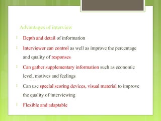 Advantages of interview
 Depth and detail of information
 Interviewer can control as well as improve the percentage
and quality of responses
 Can gather supplementary information such as economic
level, motives and feelings
 Can use special scoring devices, visual material to improve
the quality of interviewing
 Flexible and adaptable
 