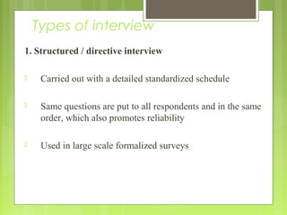 Types of interview
1. Structured / directive interview
 Carried out with a detailed standardized schedule
 Same questions are put to all respondents and in the same
order, which also promotes reliability
 Used in large scale formalized surveys
 