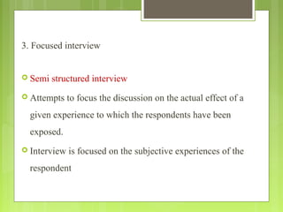 3. Focused interview
 Semi structured interview
 Attempts to focus the discussion on the actual effect of a
given experience to which the respondents have been
exposed.
 Interview is focused on the subjective experiences of the
respondent
 