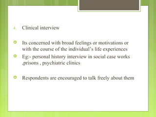 4. Clinical interview
 Its concerned with broad feelings or motivations or
with the course of the individual’s life experiences
 Eg:- personal history interview in social case works
,prisons , psychiatric clinics
 Respondents are encouraged to talk freely about them
 