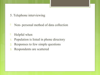 5. Telephone interviewing
 Non- personal method of data collection
 Helpful when
1. Population is listed in phone directory
2. Responses to few simple questions
3. Respondents are scattered
 