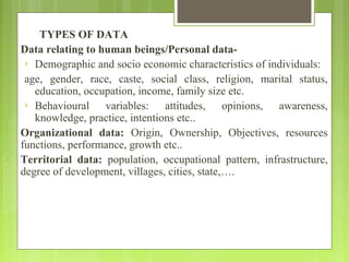 TYPES OF DATA
 Data relating to human beings/Personal data-
› Demographic and socio economic characteristics of individuals:
age, gender, race, caste, social class, religion, marital status,
education, occupation, income, family size etc.
› Behavioural variables: attitudes, opinions, awareness,
knowledge, practice, intentions etc..
 Organizational data: Origin, Ownership, Objectives, resources
functions, performance, growth etc..
 Territorial data: population, occupational pattern, infrastructure,
degree of development, villages, cities, state,….
 