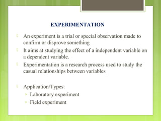 EXPERIMENTATION
 An experiment is a trial or special observation made to
confirm or disprove something
 It aims at studying the effect of a independent variable on
a dependent variable.
 Experimentation is a research process used to study the
casual relationships between variables
 Application/Types:
› Laboratory experiment
› Field experiment
 