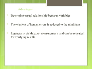 Advantages
 Determine casual relationship between variables
 The element of human errors is reduced to the minimum
 It generally yields exact measurements and can be repeated
for verifying results
 