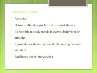 Advantages of panel
 Accuracy
 Before – after designs for field – based studies
 Its possible to study trends in events, behaviour or
attitudes
 It provides evidence on casual relationship between
variables
 Facilitates depth interviewing
 