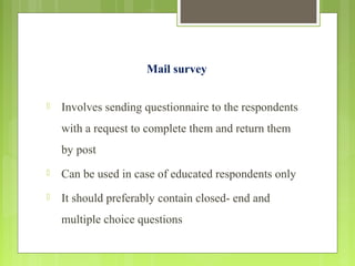 Mail survey
 Involves sending questionnaire to the respondents
with a request to complete them and return them
by post
 Can be used in case of educated respondents only
 It should preferably contain closed- end and
multiple choice questions
 