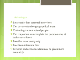 Advantages
 Less costly than personal interviews
 Can cover extensive geographical areas
 Contacting various sets of people
 The respondent can complete the questionnaire at
their convenience
 Provides more anonymity
 Free from interview bias
 Personal and economic data may be given more
accurately
 