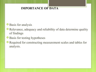 IMPORTANCE OF DATA
 Basis for analysis
 Relevance, adequacy and reliability of data determine quality
of findings
 Basis for testing hypotheses
 Required for constructing measurement scales and tables for
analysis.
 