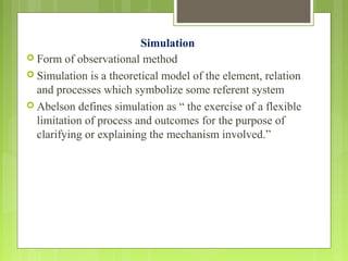 Simulation
 Form of observational method
 Simulation is a theoretical model of the element, relation
and processes which symbolize some referent system
 Abelson defines simulation as “ the exercise of a flexible
limitation of process and outcomes for the purpose of
clarifying or explaining the mechanism involved.”
 