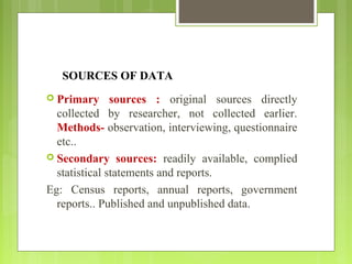 SOURCES OF DATA
 Primary sources : original sources directly
collected by researcher, not collected earlier.
Methods- observation, interviewing, questionnaire
etc..
 Secondary sources: readily available, complied
statistical statements and reports.
Eg: Census reports, annual reports, government
reports.. Published and unpublished data.
 