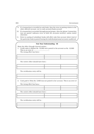 204                                                                          Accountancy


  9. If a transaction is recorded in cash book, then the error in posting relates to the
     other affected account, not to cash account/bank account
 10. If a transaction is recorded through journal proper, then the phrase ‘transaction
     was not posted’ indicates error in both the accounts involved, unless stated
     otherwise.
 11. Error in casting of subsidiary books will affect only that account where total of
     the particular book is posted leaving the individual personal accounts unaffected.


                             Test Your Understanding - III
  Show the effect through Journal entries :
  1. Credit sales to Mohan Rs. 10,000 were posted to his account as Rs. 12,000
     This is an error of ..................................
     The wrong effect has been :




      The correct effect should have been :




      The rectification entry will be.




  2. Cash paid to Neha Rs. 2,000 was not posted to her account. This is an error of
     ..................................
     The wrong effect has been :




      The correct effect should have been :




      The rectification entry will be :
 
