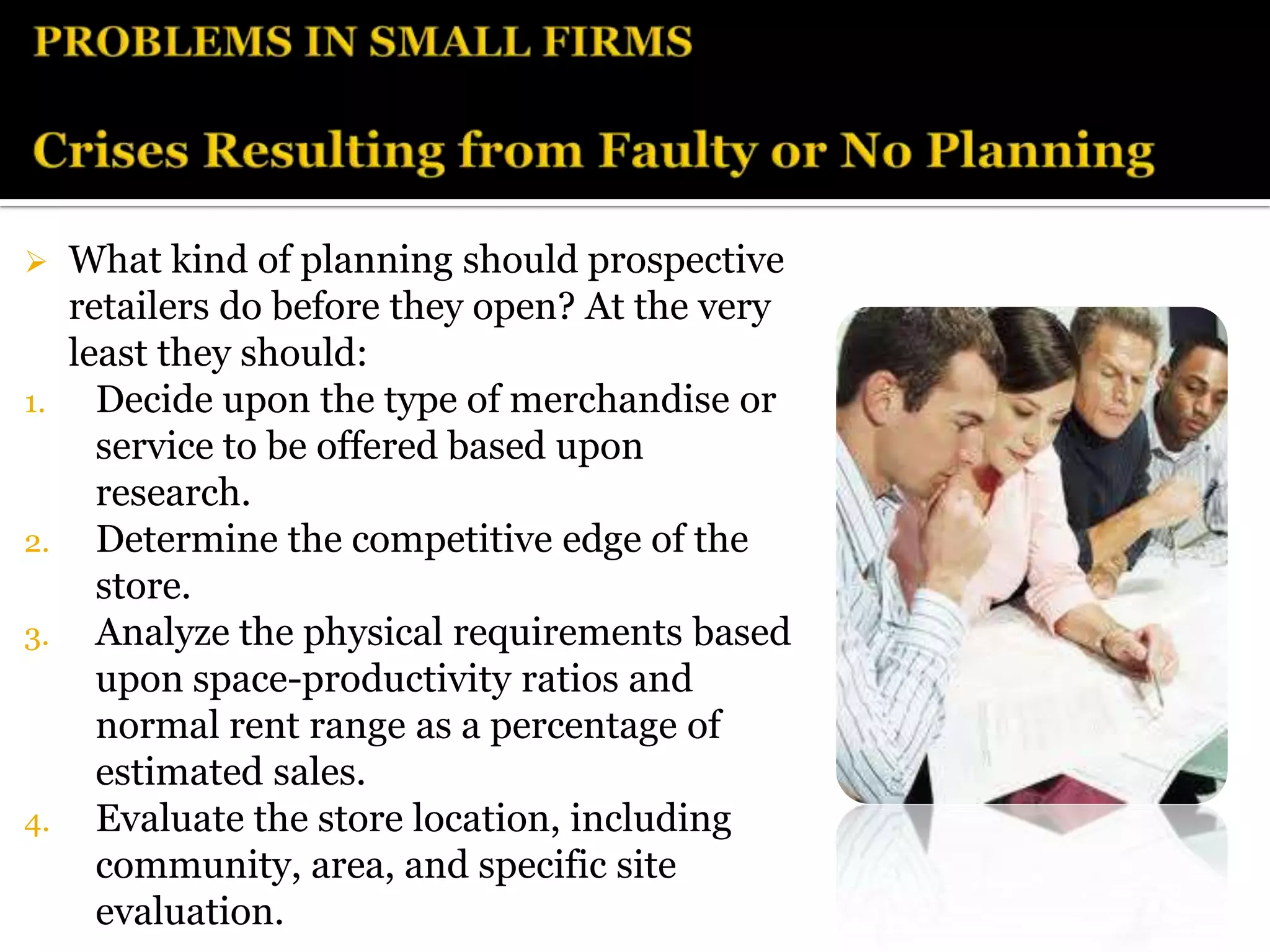     What kind of planning should prospective
     retailers do before they open? At the very
     least they should:
1.     Decide upon the type of merchandise or
       service to be offered based upon
       research.
2.     Determine the competitive edge of the
       store.
3.     Analyze the physical requirements based
       upon space-productivity ratios and
       normal rent range as a percentage of
       estimated sales.
4.     Evaluate the store location, including
       community, area, and specific site
       evaluation.
 