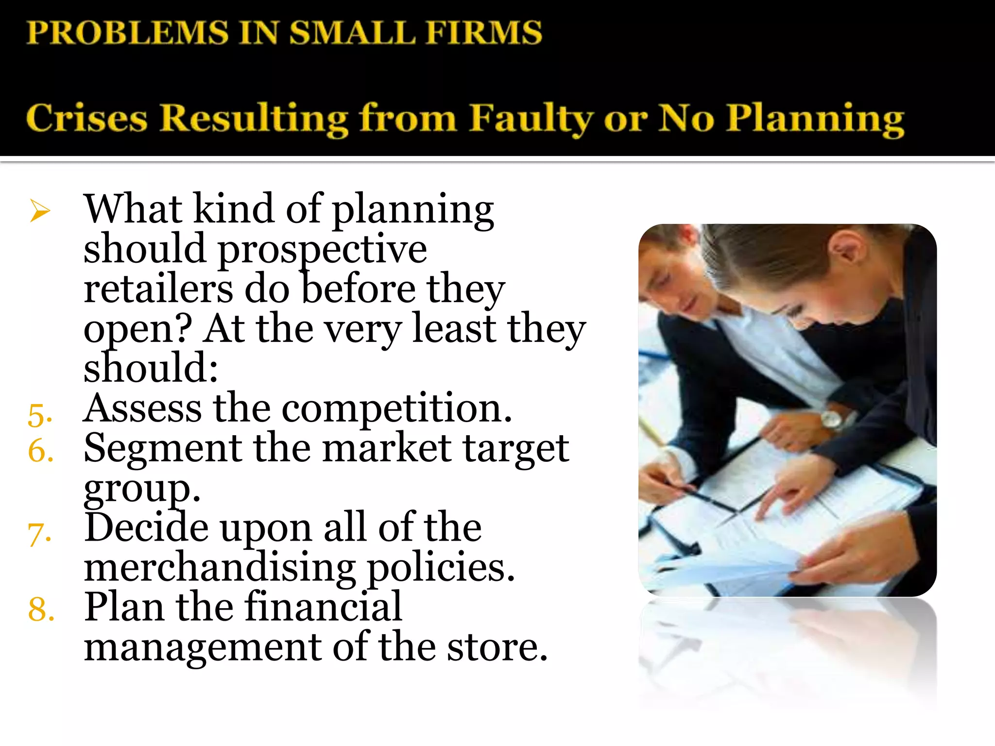     What kind of planning
     should prospective
     retailers do before they
     open? At the very least they
     should:
5.   Assess the competition.
6.   Segment the market target
     group.
7.   Decide upon all of the
     merchandising policies.
8.   Plan the financial
     management of the store.
 