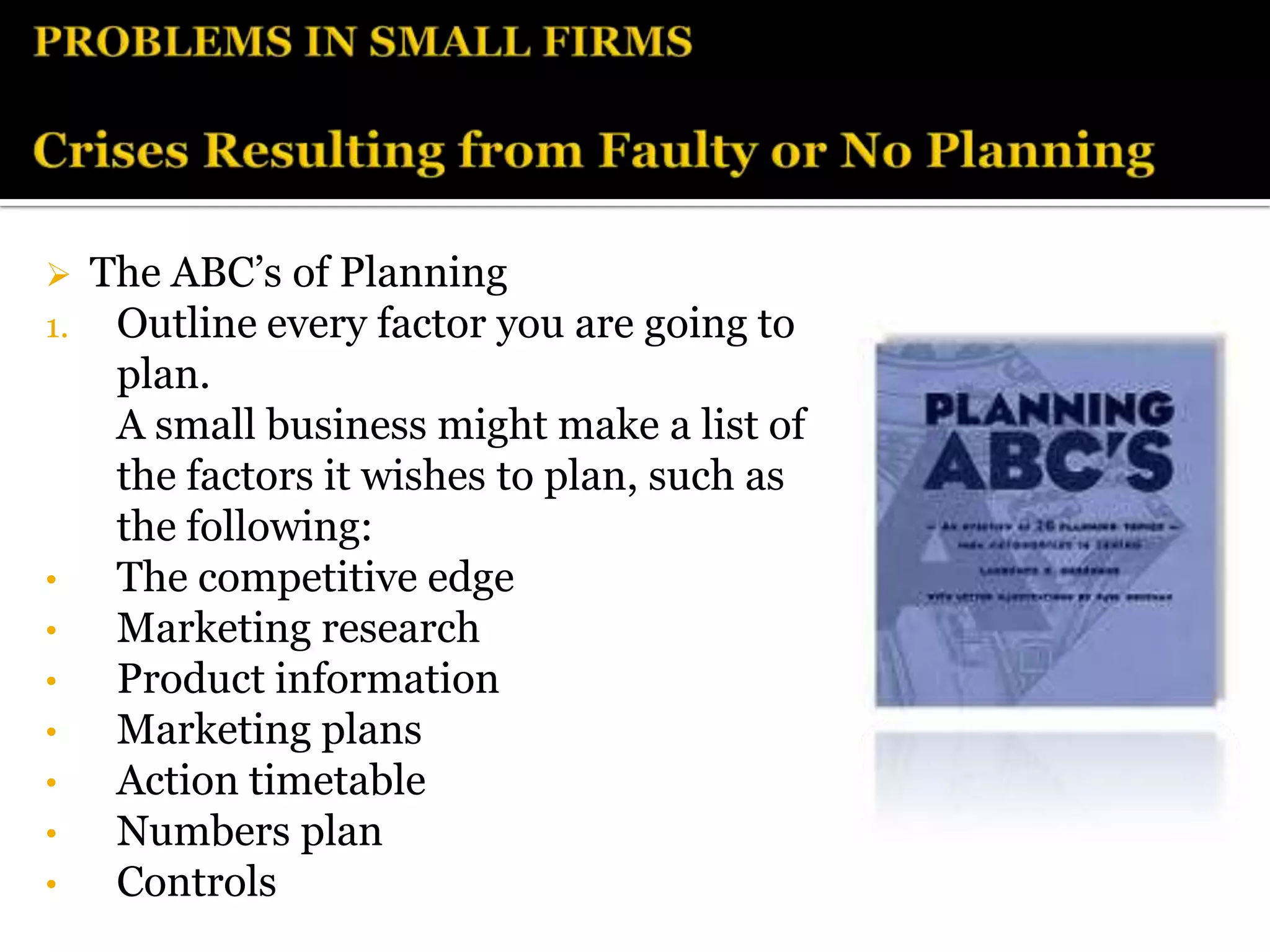  The ABC’s of Planning
1. Outline every factor you are going to
   plan.
   A small business might make a list of
   the factors it wishes to plan, such as
   the following:
•  The competitive edge
•  Marketing research
•  Product information
•  Marketing plans
•  Action timetable
•  Numbers plan
•  Controls
 