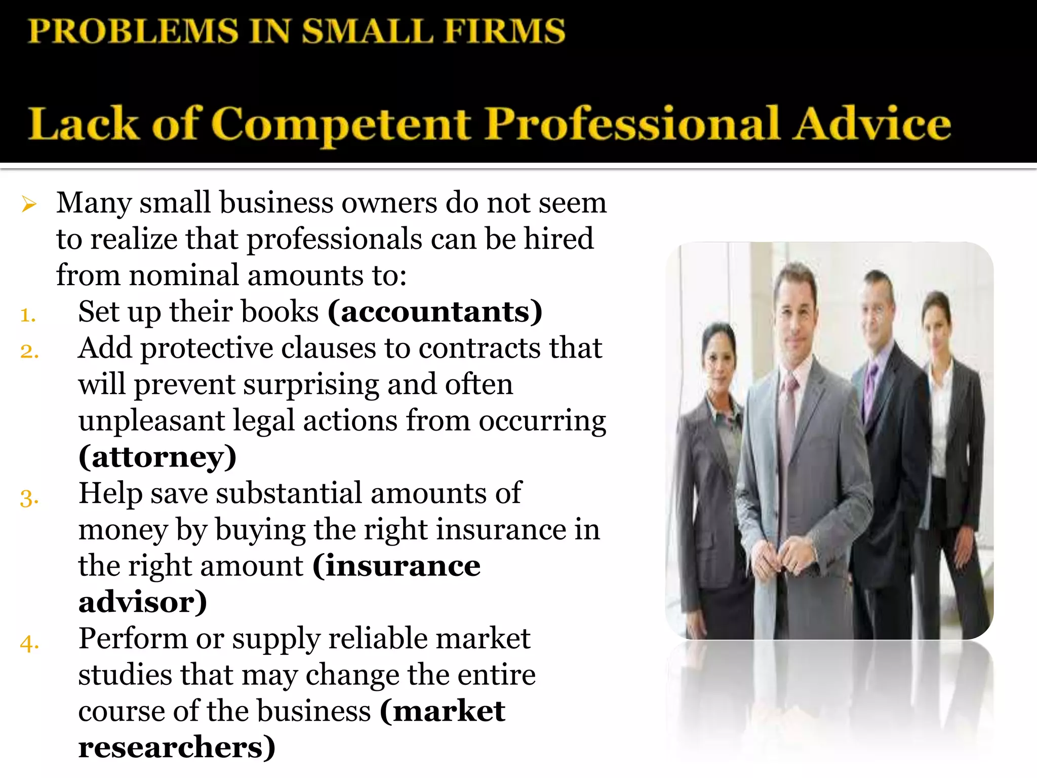     Many small business owners do not seem
     to realize that professionals can be hired
     from nominal amounts to:
1.     Set up their books (accountants)
2.     Add protective clauses to contracts that
       will prevent surprising and often
       unpleasant legal actions from occurring
       (attorney)
3.     Help save substantial amounts of
       money by buying the right insurance in
       the right amount (insurance
       advisor)
4.     Perform or supply reliable market
       studies that may change the entire
       course of the business (market
       researchers)
 