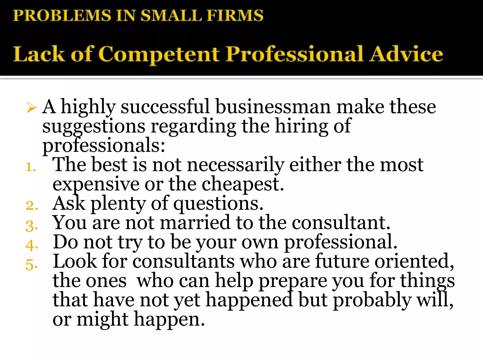  A highly successful businessman make these
  suggestions regarding the hiring of
  professionals:
1. The best is not necessarily either the most
   expensive or the cheapest.
2. Ask plenty of questions.
3. You are not married to the consultant.
4. Do not try to be your own professional.
5. Look for consultants who are future oriented,
   the ones who can help prepare you for things
   that have not yet happened but probably will,
   or might happen.
 