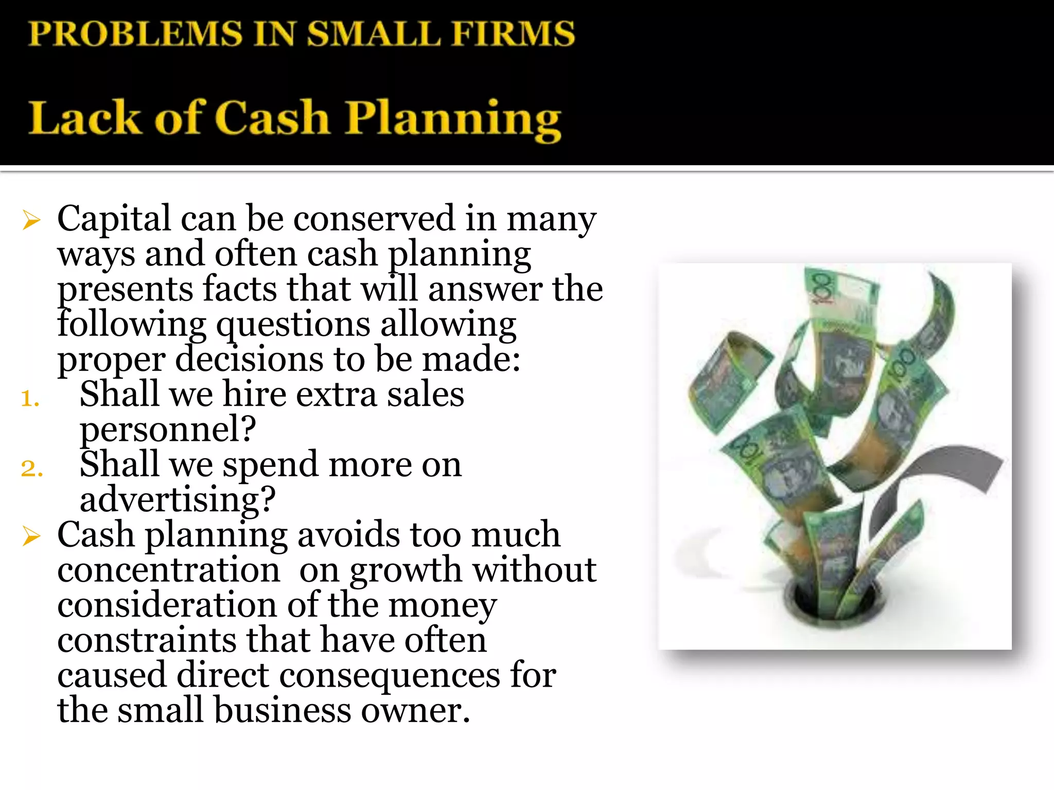  Capital can be conserved in many
  ways and often cash planning
  presents facts that will answer the
  following questions allowing
  proper decisions to be made:
1. Shall we hire extra sales
    personnel?
2. Shall we spend more on
    advertising?
 Cash planning avoids too much
  concentration on growth without
  consideration of the money
  constraints that have often
  caused direct consequences for
  the small business owner.
 