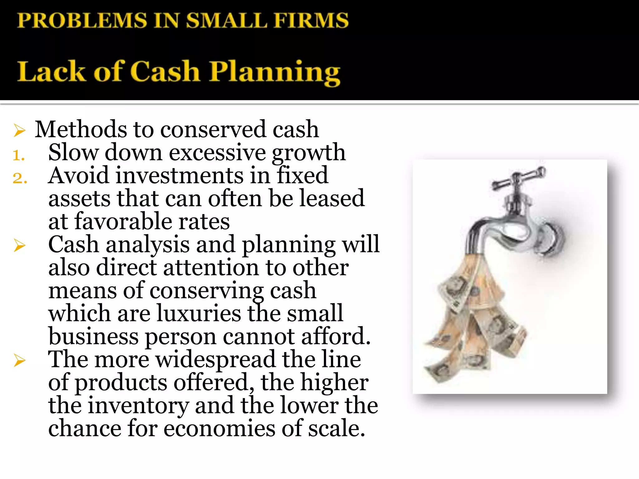 Methods to conserved cash
1.Slow down excessive growth
2.Avoid investments in fixed
  assets that can often be leased
  at favorable rates
 Cash analysis and planning will
  also direct attention to other
  means of conserving cash
  which are luxuries the small
  business person cannot afford.
 The more widespread the line
  of products offered, the higher
  the inventory and the lower the
  chance for economies of scale.
 