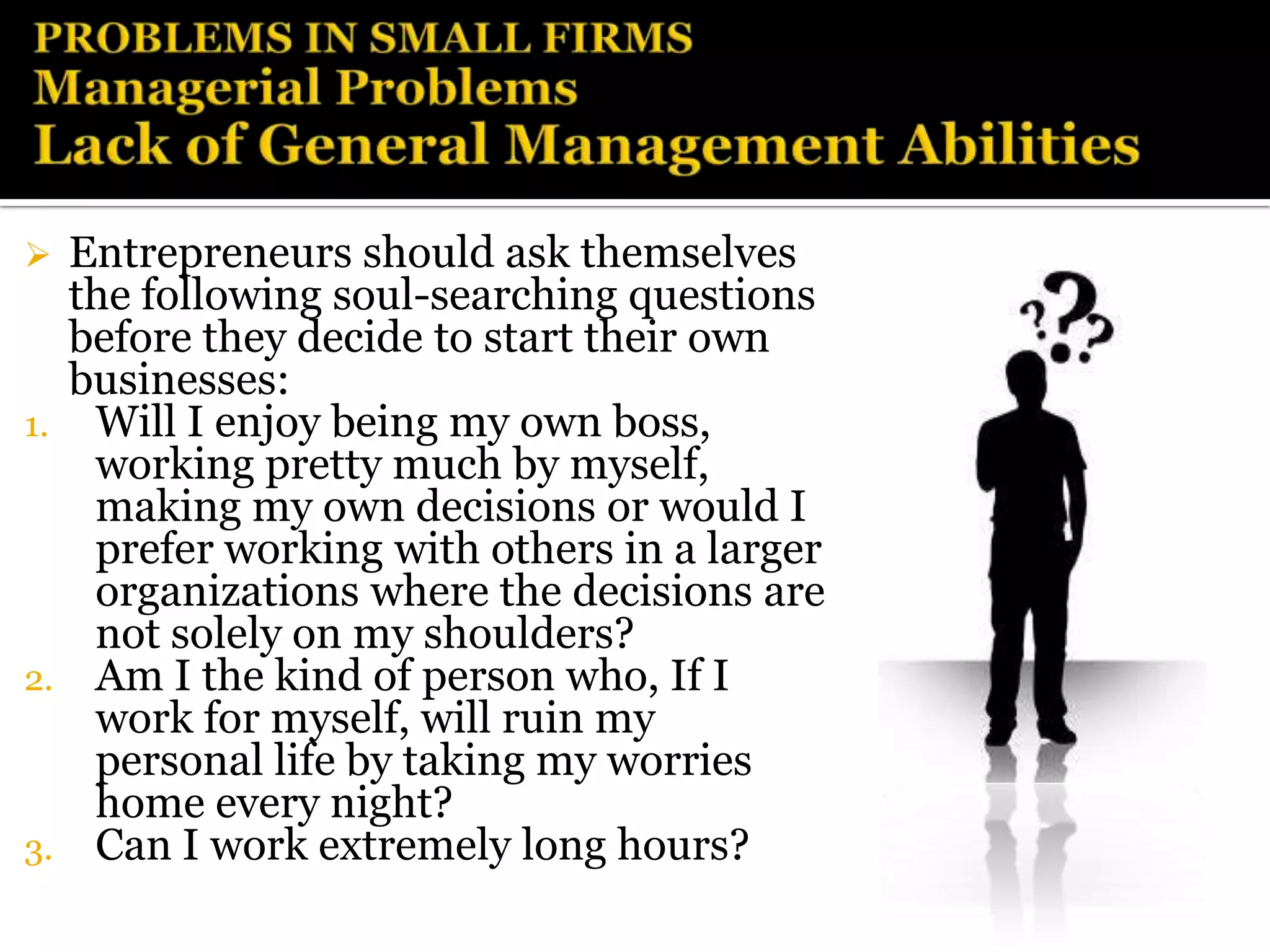  Entrepreneurs should ask themselves
  the following soul-searching questions
  before they decide to start their own
  businesses:
1. Will I enjoy being my own boss,
   working pretty much by myself,
   making my own decisions or would I
   prefer working with others in a larger
   organizations where the decisions are
   not solely on my shoulders?
2. Am I the kind of person who, If I
   work for myself, will ruin my
   personal life by taking my worries
   home every night?
3. Can I work extremely long hours?
 