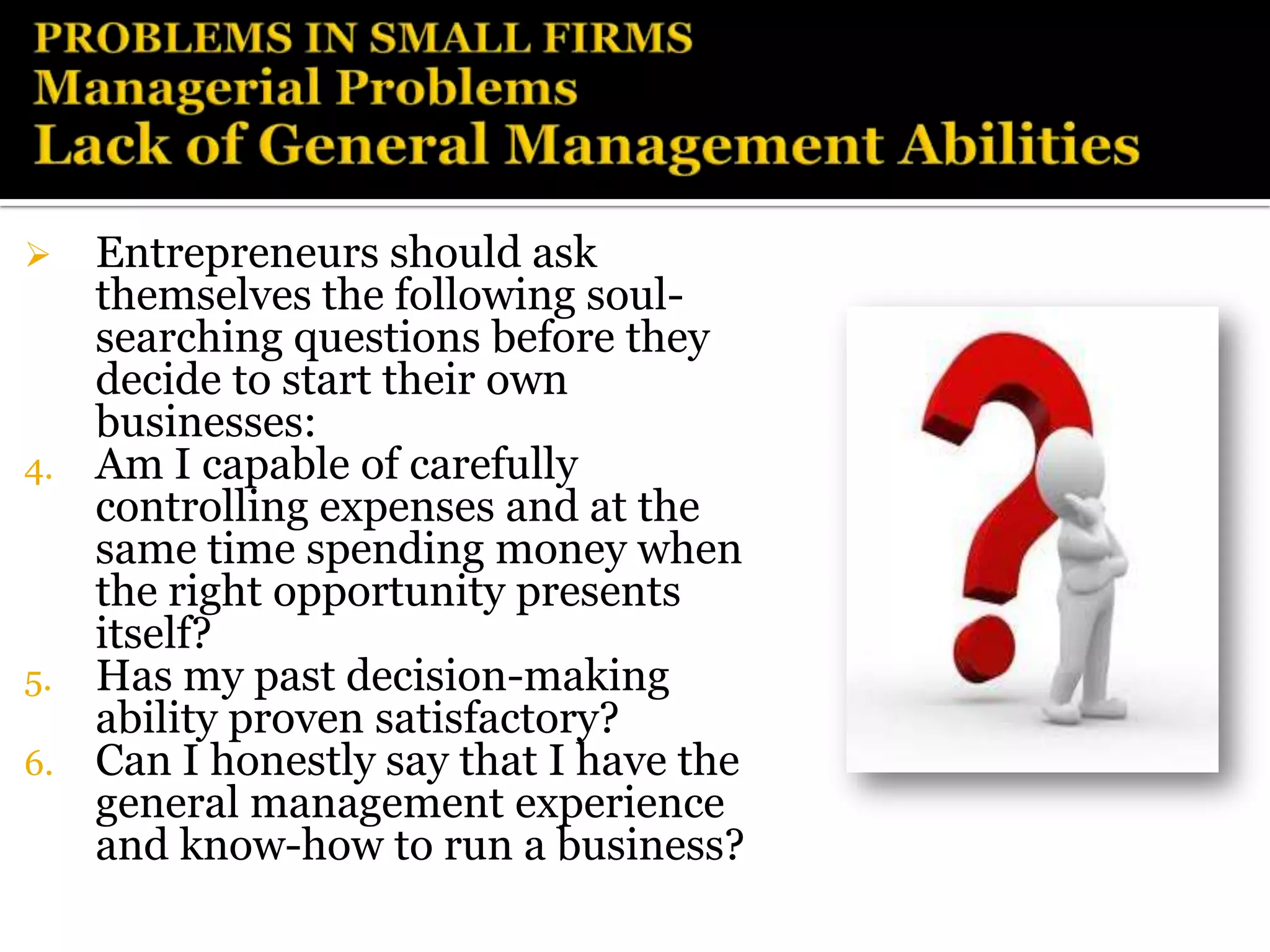   Entrepreneurs should ask
   themselves the following soul-
   searching questions before they
   decide to start their own
   businesses:
4. Am I capable of carefully
   controlling expenses and at the
   same time spending money when
   the right opportunity presents
   itself?
5. Has my past decision-making
   ability proven satisfactory?
6. Can I honestly say that I have the
   general management experience
   and know-how to run a business?
 