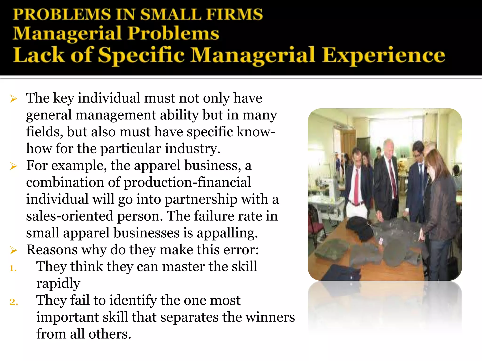     The key individual must not only have
     general management ability but in many
     fields, but also must have specific know-
     how for the particular industry.
    For example, the apparel business, a
     combination of production-financial
     individual will go into partnership with a
     sales-oriented person. The failure rate in
     small apparel businesses is appalling.
    Reasons why do they make this error:
1.     They think they can master the skill
       rapidly
2.     They fail to identify the one most
       important skill that separates the winners
       from all others.
 