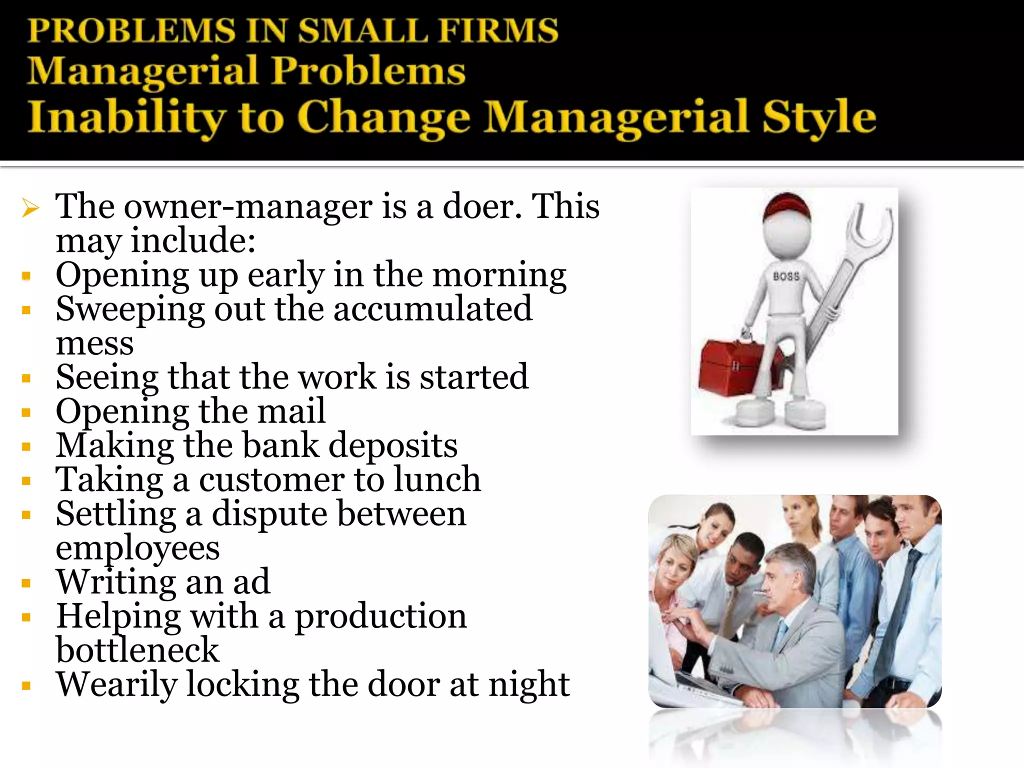    The owner-manager is a doer. This
    may include:
   Opening up early in the morning
   Sweeping out the accumulated
    mess
   Seeing that the work is started
   Opening the mail
   Making the bank deposits
   Taking a customer to lunch
   Settling a dispute between
    employees
   Writing an ad
   Helping with a production
    bottleneck
   Wearily locking the door at night
 