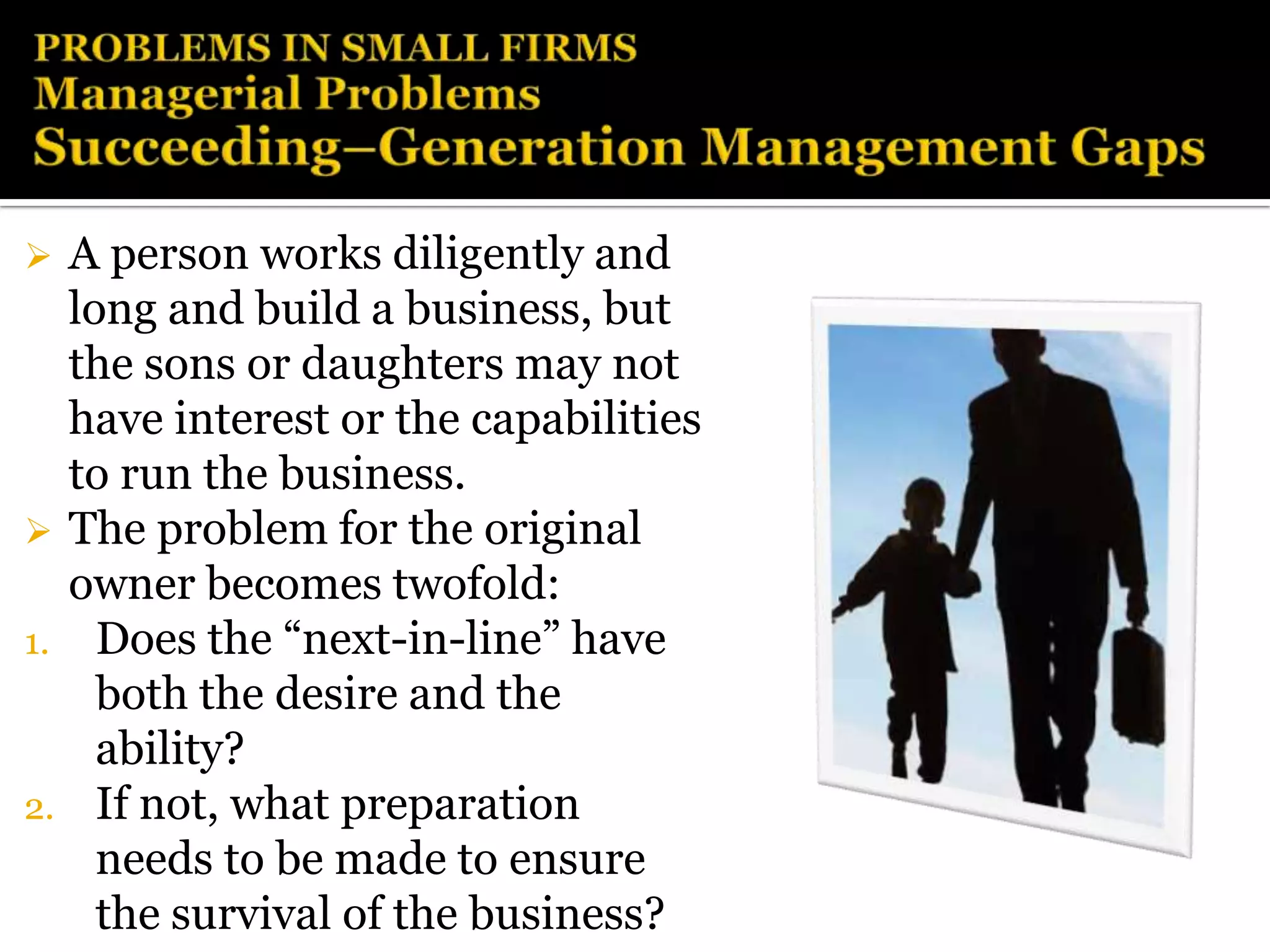     A person works diligently and
     long and build a business, but
     the sons or daughters may not
     have interest or the capabilities
     to run the business.
    The problem for the original
     owner becomes twofold:
1.     Does the “next-in-line” have
       both the desire and the
       ability?
2.     If not, what preparation
       needs to be made to ensure
       the survival of the business?
 