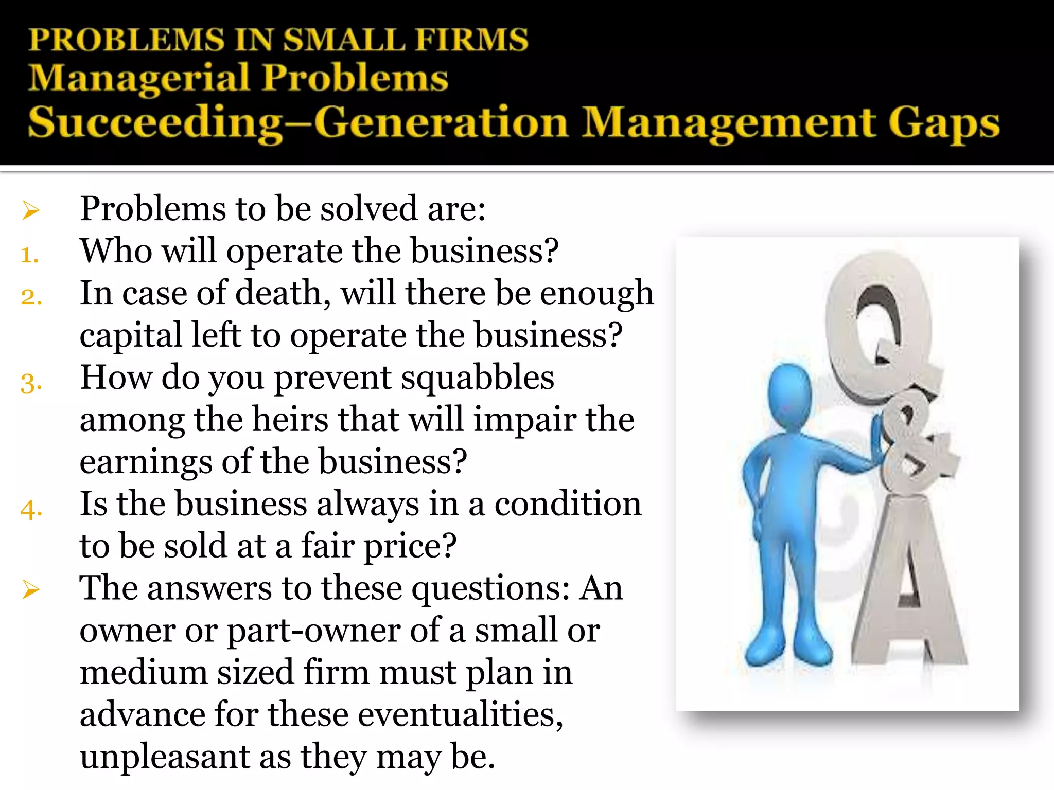     Problems to be solved are:
1.   Who will operate the business?
2.   In case of death, will there be enough
     capital left to operate the business?
3.   How do you prevent squabbles
     among the heirs that will impair the
     earnings of the business?
4.   Is the business always in a condition
     to be sold at a fair price?
    The answers to these questions: An
     owner or part-owner of a small or
     medium sized firm must plan in
     advance for these eventualities,
     unpleasant as they may be.
 