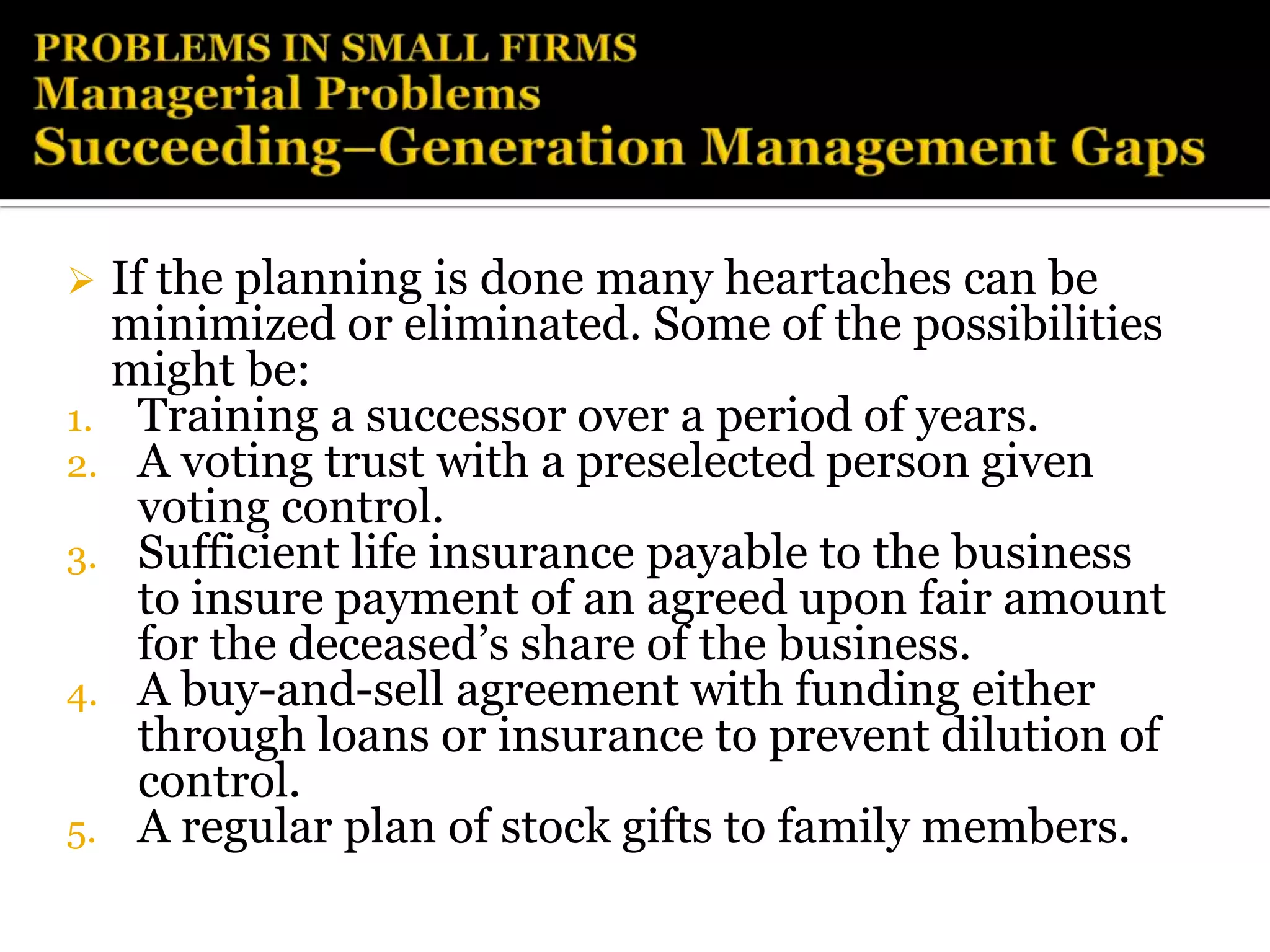  If the planning is done many heartaches can be
  minimized or eliminated. Some of the possibilities
  might be:
1. Training a successor over a period of years.
2. A voting trust with a preselected person given
    voting control.
3. Sufficient life insurance payable to the business
    to insure payment of an agreed upon fair amount
    for the deceased’s share of the business.
4. A buy-and-sell agreement with funding either
    through loans or insurance to prevent dilution of
    control.
5. A regular plan of stock gifts to family members.
 