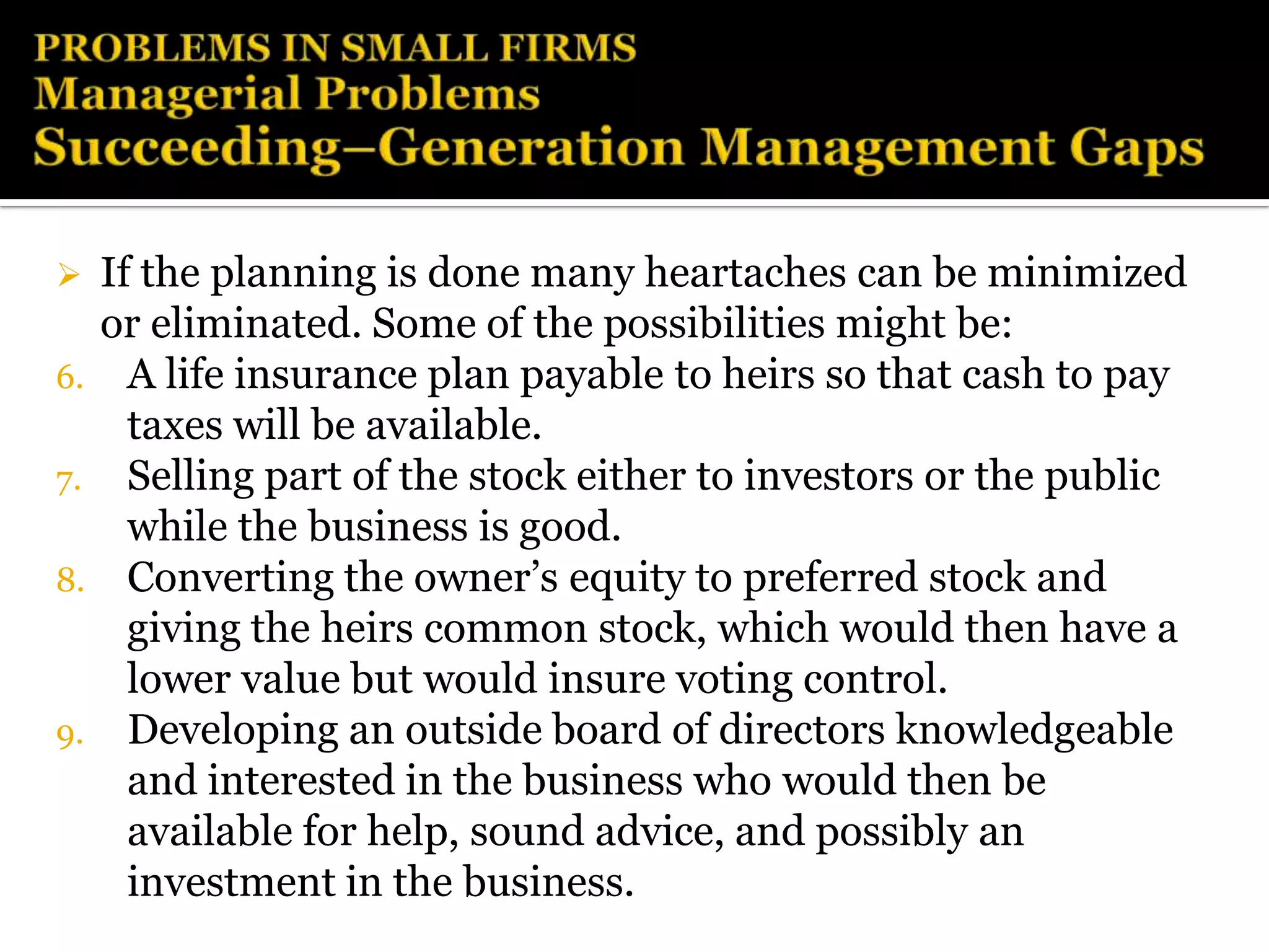     If the planning is done many heartaches can be minimized
     or eliminated. Some of the possibilities might be:
6.     A life insurance plan payable to heirs so that cash to pay
       taxes will be available.
7.     Selling part of the stock either to investors or the public
       while the business is good.
8.     Converting the owner’s equity to preferred stock and
       giving the heirs common stock, which would then have a
       lower value but would insure voting control.
9.     Developing an outside board of directors knowledgeable
       and interested in the business who would then be
       available for help, sound advice, and possibly an
       investment in the business.
 