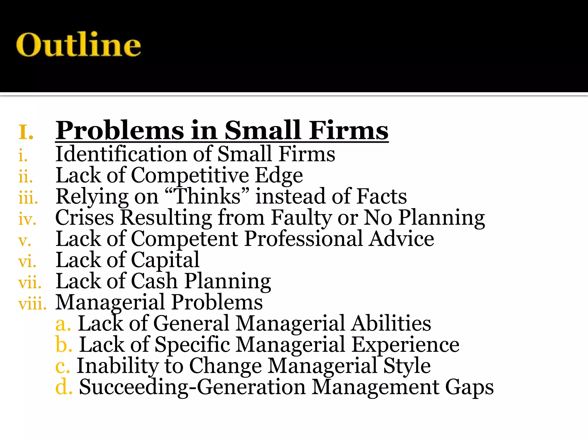 I.      Problems in Small Firms
i.      Identification of Small Firms
ii.     Lack of Competitive Edge
iii.    Relying on “Thinks” instead of Facts
iv.     Crises Resulting from Faulty or No Planning
v.      Lack of Competent Professional Advice
vi.     Lack of Capital
vii.    Lack of Cash Planning
viii.   Managerial Problems
        a. Lack of General Managerial Abilities
        b. Lack of Specific Managerial Experience
        c. Inability to Change Managerial Style
        d. Succeeding-Generation Management Gaps
 