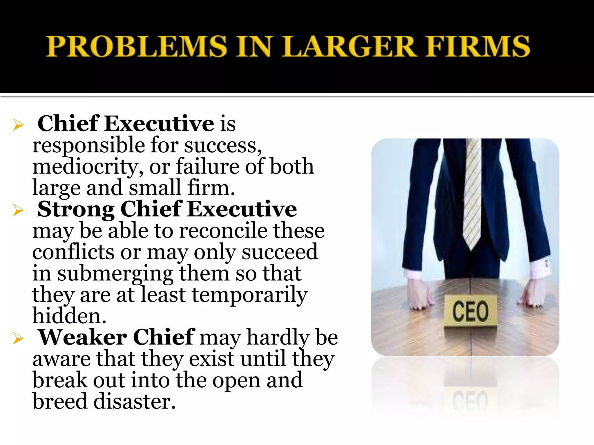   Chief Executive is
  responsible for success,
  mediocrity, or failure of both
  large and small firm.
 Strong Chief Executive
  may be able to reconcile these
  conflicts or may only succeed
  in submerging them so that
  they are at least temporarily
  hidden.
 Weaker Chief may hardly be
  aware that they exist until they
  break out into the open and
  breed disaster.
 