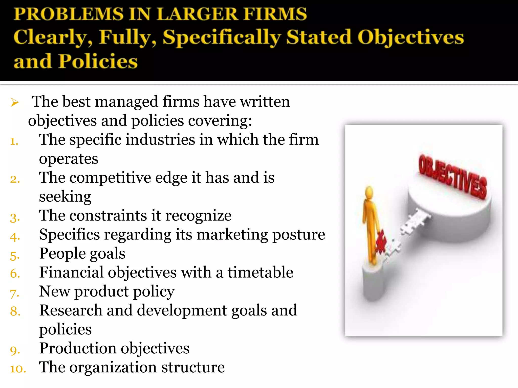   The best managed firms have written
   objectives and policies covering:
1.  The specific industries in which the firm
    operates
2. The competitive edge it has and is
    seeking
3. The constraints it recognize
4. Specifics regarding its marketing posture
5. People goals
6. Financial objectives with a timetable
7.  New product policy
8. Research and development goals and
    policies
9. Production objectives
10. The organization structure
 